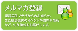 メルマガ登録：環境再生プラザのイベント・セミナー情報や福島県内の関連イベント情報、環境再生プラザのホームページに掲載している関連資料について、その更新情報をメールで配信するサービスです。