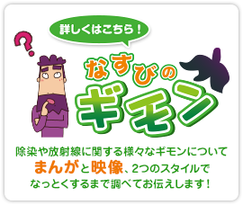 なすびのギモン！除染や放射線に関する様々なギモンについて、まんがと映像、2つのスタイルでなっとくするまで調べてお伝えします！